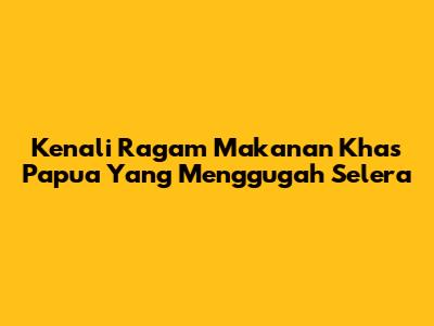 Kenali Ragam Makanan Khas Papua Yang Menggugah Selera