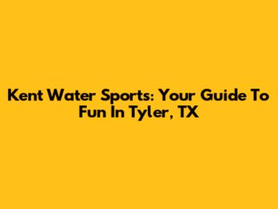 Kent Water Sports: Your Guide To Fun In Tyler, TX