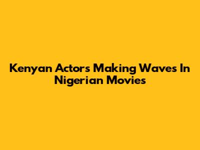 Kenyan Actors Making Waves In Nigerian Movies