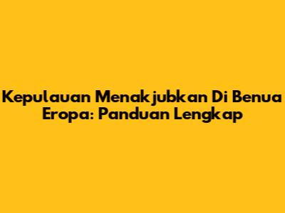 Kepulauan Menakjubkan Di Benua Eropa: Panduan Lengkap