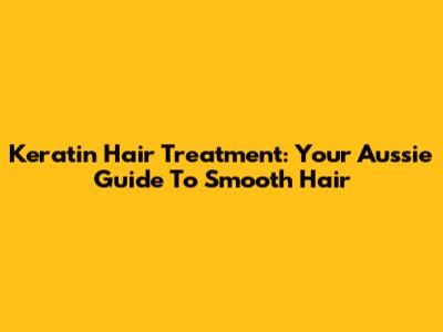 Keratin Hair Treatment: Your Aussie Guide To Smooth Hair