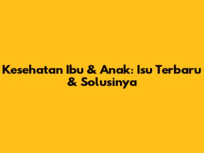 Kesehatan Ibu & Anak: Isu Terbaru & Solusinya