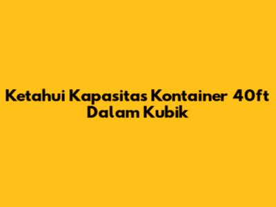 Ketahui Kapasitas Kontainer 40ft Dalam Kubik