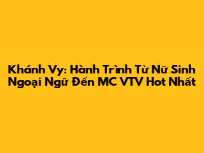 Khánh Vy: Hành Trình Từ Nữ Sinh Ngoại Ngữ Đến MC VTV "Hot" Nhất
