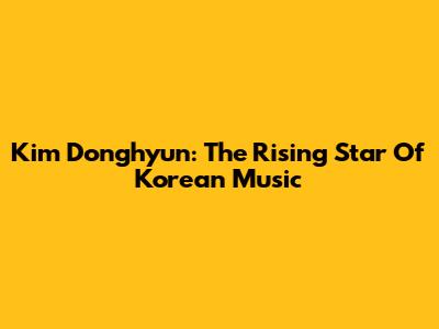 Kim Donghyun: The Rising Star Of Korean Music