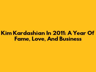 Kim Kardashian In 2011: A Year Of Fame, Love, And Business