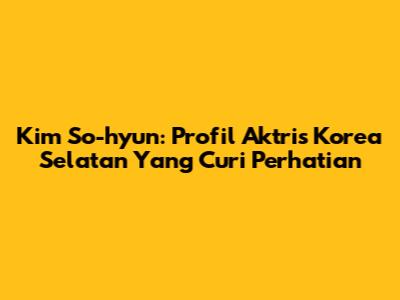 Kim So-hyun: Profil Aktris Korea Selatan Yang Curi Perhatian