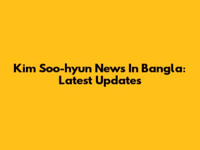 Kim Soo-hyun News In Bangla: Latest Updates