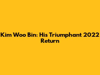 Kim Woo Bin: His Triumphant 2022 Return