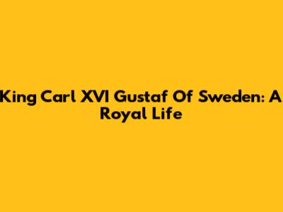 King Carl XVI Gustaf Of Sweden: A Royal Life