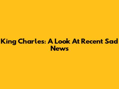 King Charles: A Look At Recent Sad News