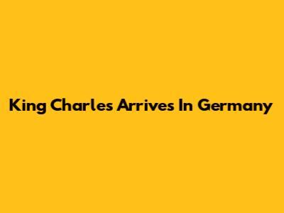 King Charles Arrives In Germany