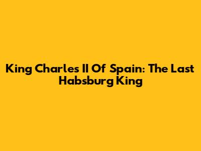King Charles II Of Spain: The Last Habsburg King