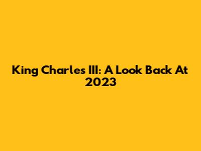 King Charles III: A Look Back At 2023