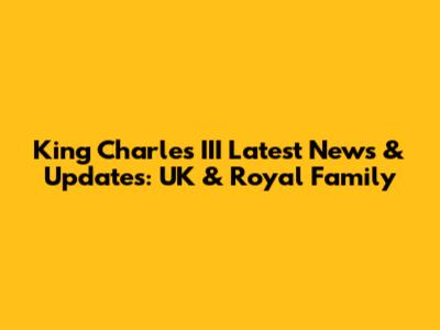 King Charles III Latest News & Updates: UK & Royal Family