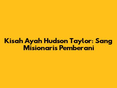 Kisah Ayah Hudson Taylor: Sang Misionaris Pemberani
