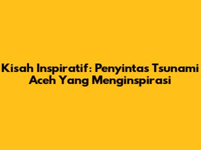 Kisah Inspiratif: Penyintas Tsunami Aceh Yang Menginspirasi