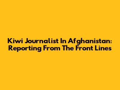 Kiwi Journalist In Afghanistan: Reporting From The Front Lines