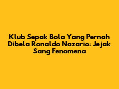 Klub Sepak Bola Yang Pernah Dibela Ronaldo Nazario: Jejak Sang Fenomena