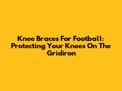 Knee Braces For Football: Protecting Your Knees On The Gridiron