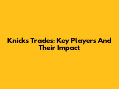 Knicks Trades: Key Players And Their Impact