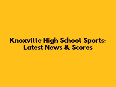 Knoxville High School Sports: Latest News & Scores