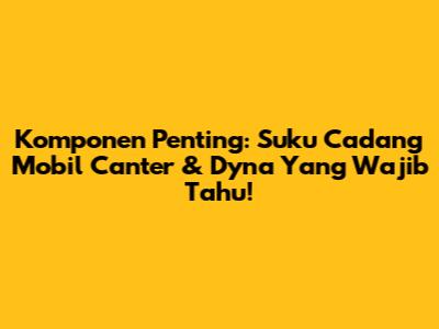 Komponen Penting: Suku Cadang Mobil Canter & Dyna Yang Wajib Tahu!