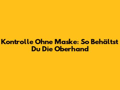 Kontrolle Ohne Maske: So Behältst Du Die Oberhand
