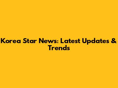 Korea Star News: Latest Updates & Trends