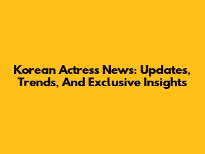 Korean Actress News: Updates, Trends, And Exclusive Insights
