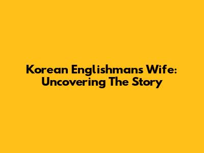 Korean Englishman's Wife: Uncovering The Story