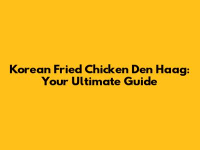 Korean Fried Chicken Den Haag: Your Ultimate Guide