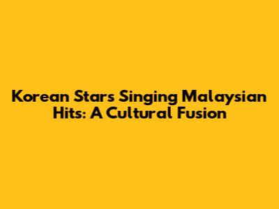 Korean Stars Singing Malaysian Hits: A Cultural Fusion