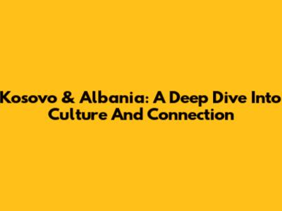 Kosovo & Albania: A Deep Dive Into Culture And Connection