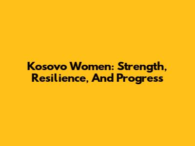 Kosovo Women: Strength, Resilience, And Progress
