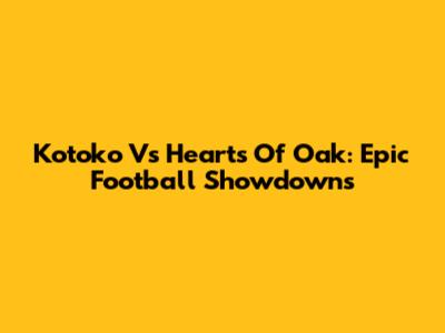 Kotoko Vs Hearts Of Oak: Epic Football Showdowns