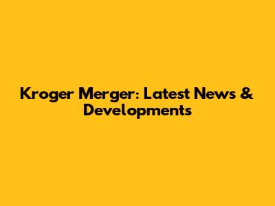 Kroger Merger: Latest News & Developments