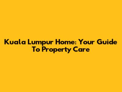 Kuala Lumpur Home: Your Guide To Property Care