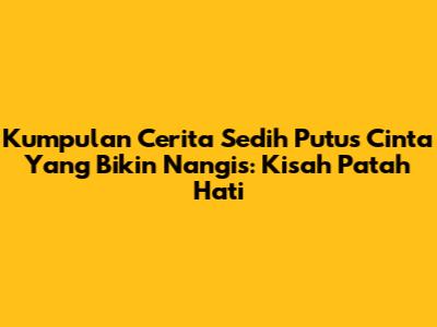 Kumpulan Cerita Sedih Putus Cinta Yang Bikin Nangis: Kisah Patah Hati