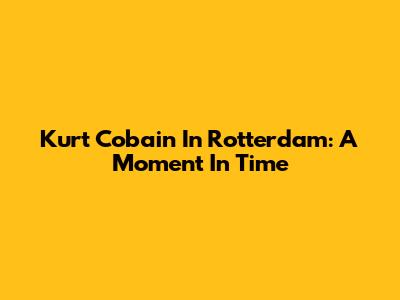 Kurt Cobain In Rotterdam: A Moment In Time