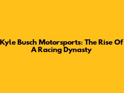 Kyle Busch Motorsports: The Rise Of A Racing Dynasty
