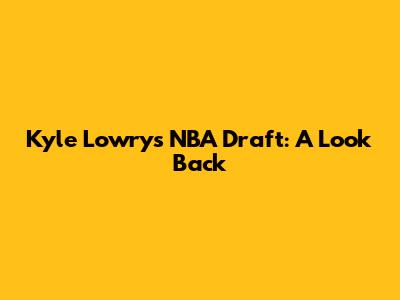 Kyle Lowry's NBA Draft: A Look Back