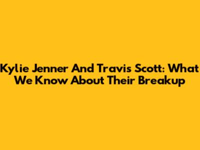 Kylie Jenner And Travis Scott: What We Know About Their Breakup