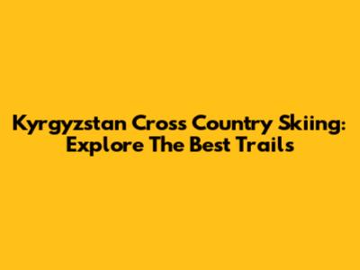 Kyrgyzstan Cross Country Skiing: Explore The Best Trails