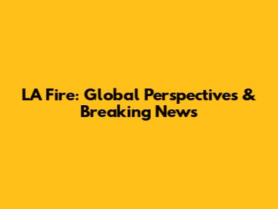 LA Fire: Global Perspectives & Breaking News