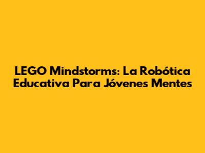LEGO Mindstorms: La Robótica Educativa Para Jóvenes Mentes