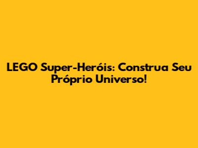 LEGO Super-Heróis: Construa Seu Próprio Universo!