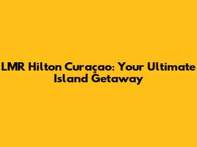 LMR Hilton Curaçao: Your Ultimate Island Getaway