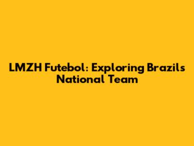 LMZH Futebol: Exploring Brazil's National Team