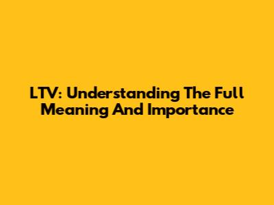 LTV: Understanding The Full Meaning And Importance